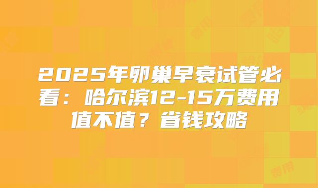 2025年卵巢早衰试管必看：哈尔滨12-15万费用值不值？省钱攻略