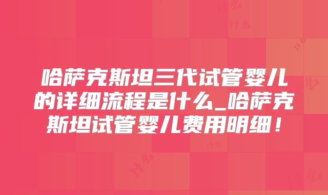哈萨克斯坦三代试管婴儿的详细流程是什么_哈萨克斯坦试管婴儿费用明细!