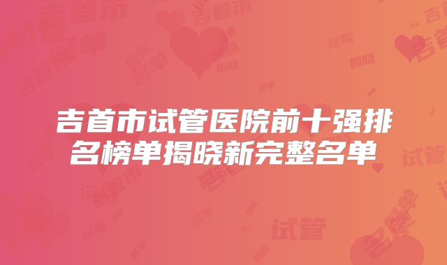 吉首市试管医院前十强排名榜单揭晓新完整名单