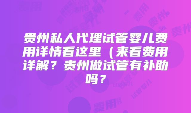 贵州私人代理试管婴儿费用详情看这里(来看费用详解?贵州做试管有补助吗?