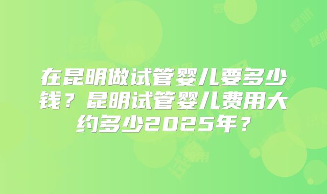 在昆明做试管婴儿要多少钱？昆明试管婴儿费用大约多少2025年？
