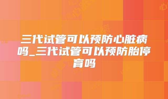 三代试管可以预防心脏病吗_三代试管可以预防胎停育吗