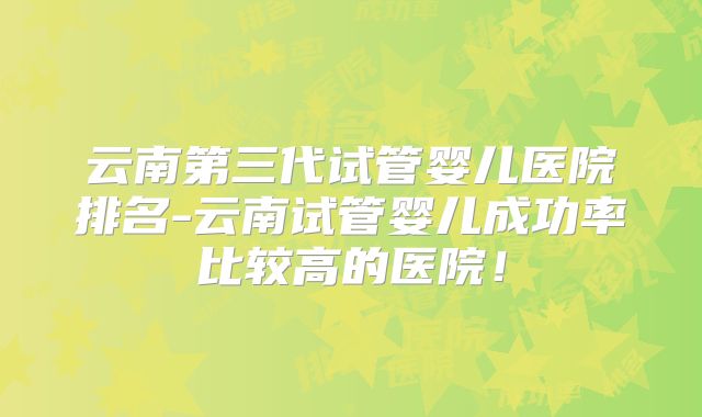 云南第三代试管婴儿医院排名-云南试管婴儿成功率比较高的医院！