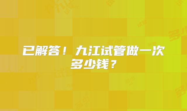 已解答！九江试管做一次多少钱？