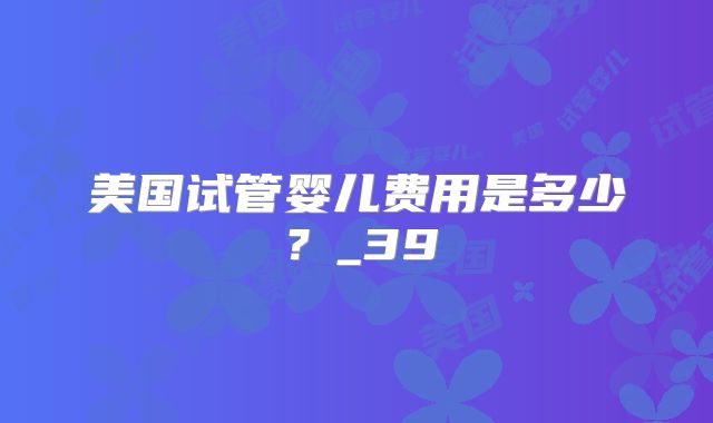 美国试管婴儿费用是多少？_39