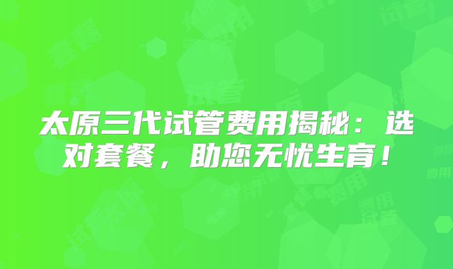 太原三代试管费用揭秘：选对套餐，助您无忧生育！