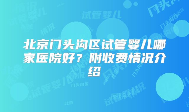 北京门头沟区试管婴儿哪家医院好？附收费情况介绍