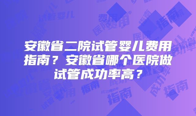安徽省二院试管婴儿费用指南？安徽省哪个医院做试管成功率高？