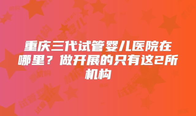 重庆三代试管婴儿医院在哪里？做开展的只有这2所机构
