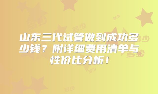 山东三代试管做到成功多少钱？附详细费用清单与性价比分析！