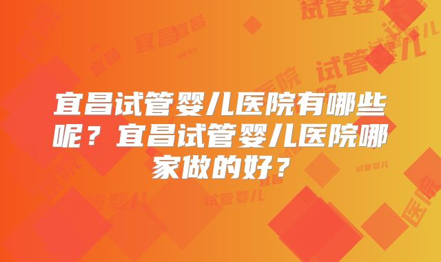 宜昌试管婴儿医院有哪些呢？宜昌试管婴儿医院哪家做的好？