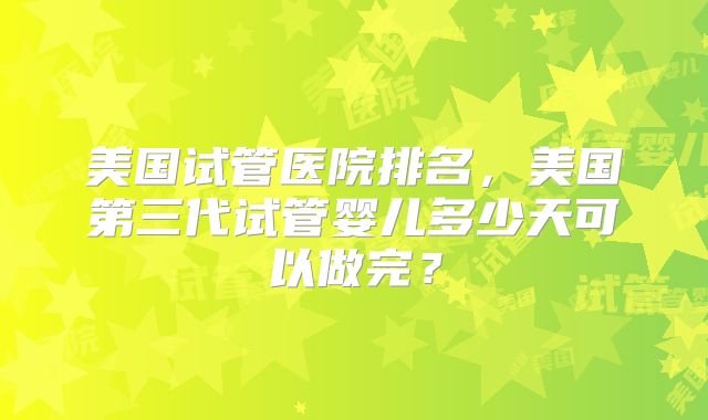 美国试管医院排名，美国第三代试管婴儿多少天可以做完？