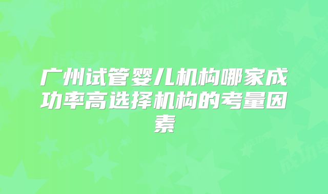 广州试管婴儿机构哪家成功率高选择机构的考量因素