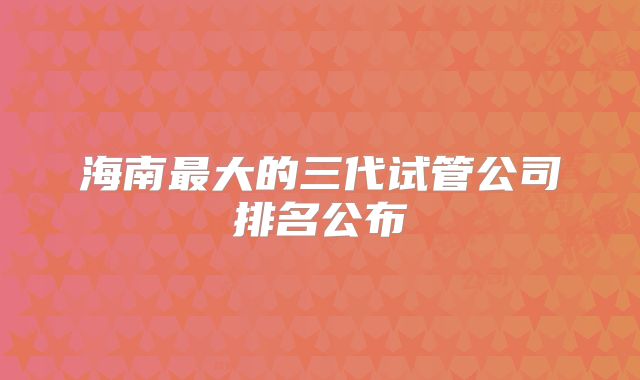 海南最大的三代试管公司排名公布
