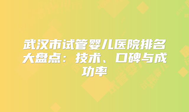 武汉市试管婴儿医院排名大盘点:技术、口碑与成功率