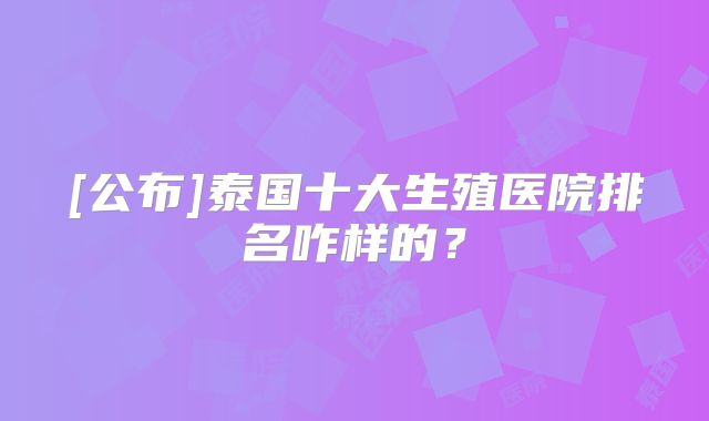[公布]泰国十大生殖医院排名咋样的？