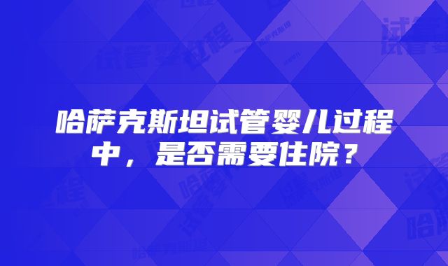 哈萨克斯坦试管婴儿过程中,是否需要住院?