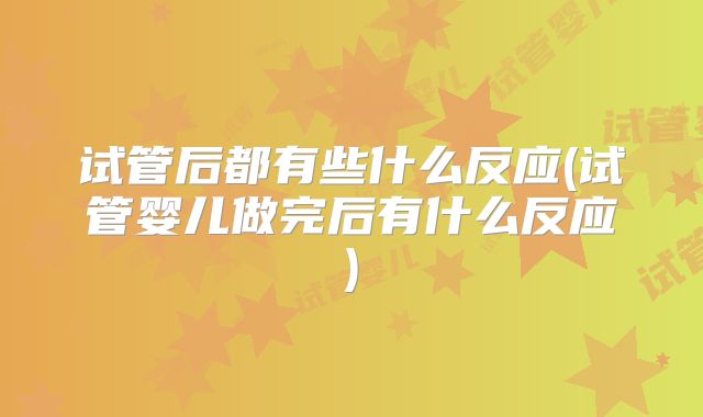 试管后都有些什么反应(试管婴儿做完后有什么反应)