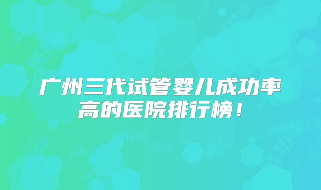 广州三代试管婴儿成功率高的医院排行榜！