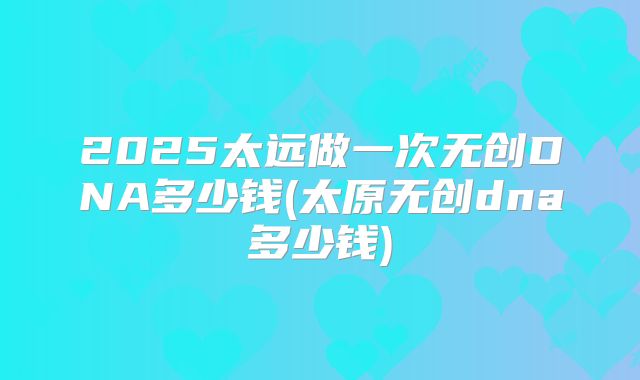 2025太远做一次无创DNA多少钱(太原无创dna多少钱)