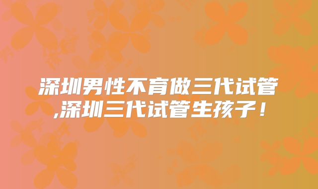 深圳男性不育做三代试管,深圳三代试管生孩子！