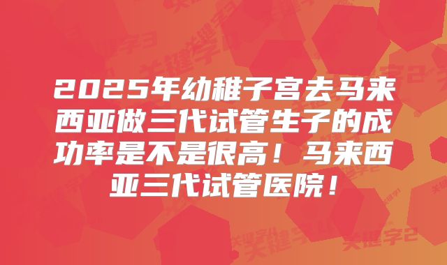 2025年幼稚子宫去马来西亚做三代试管生子的成功率是不是很高！马来西亚三代试管医院！
