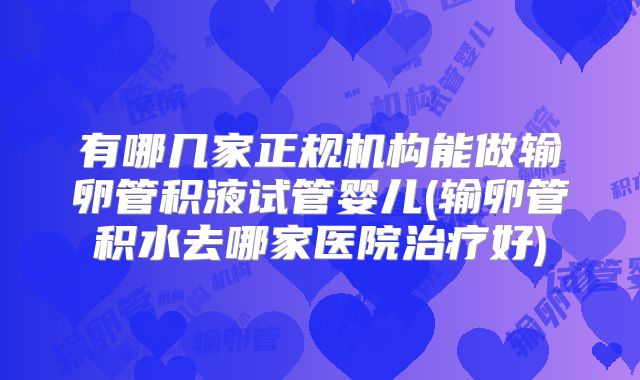 有哪几家正规机构能做输卵管积液试管婴儿(输卵管积水去哪家医院治疗好)