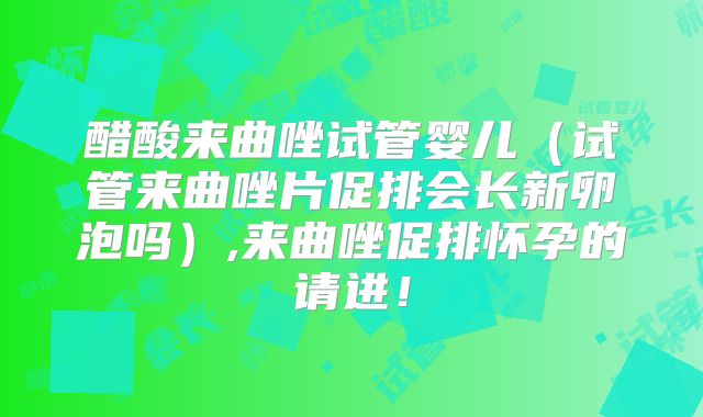 醋酸来曲唑试管婴儿（试管来曲唑片促排会长新卵泡吗）,来曲唑促排怀孕的请进！