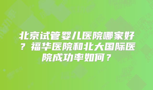 北京试管婴儿医院哪家好？福华医院和北大国际医院成功率如何？