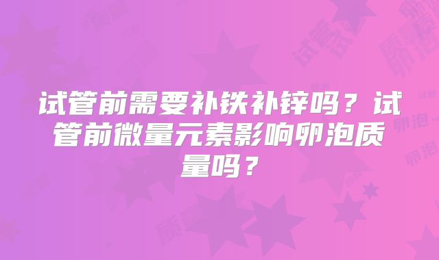 试管前需要补铁补锌吗?试管前微量元素影响卵泡质量吗?