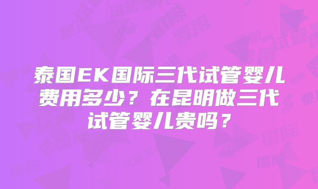 泰国EK国际三代试管婴儿费用多少？在昆明做三代试管婴儿贵吗？