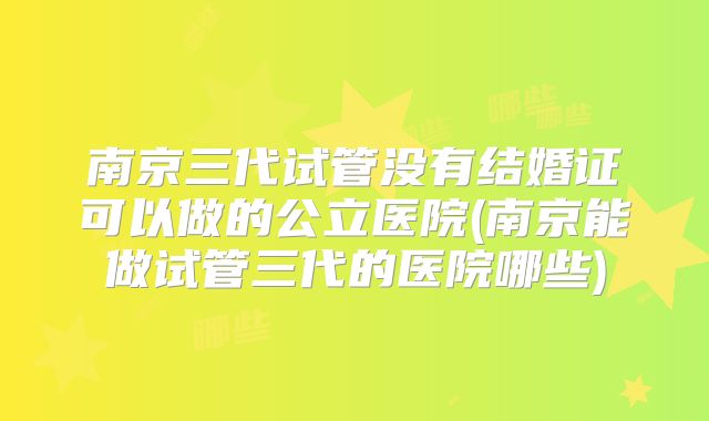 南京三代试管没有结婚证可以做的公立医院(南京能做试管三代的医院哪些)
