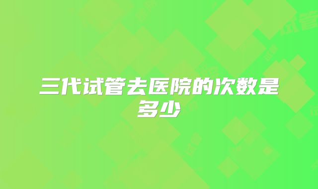 三代试管去医院的次数是多少
