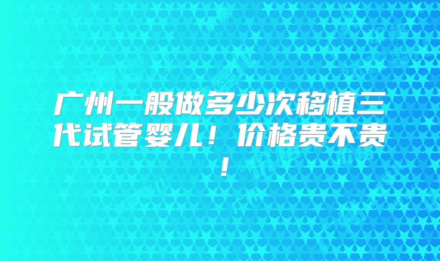广州一般做多少次移植三代试管婴儿!价格贵不贵!