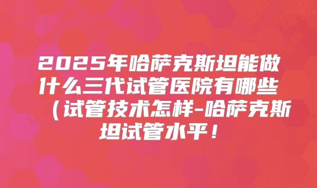 2025年哈萨克斯坦能做什么三代试管医院有哪些（试管技术怎样-哈萨克斯坦试管水平！