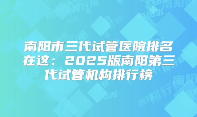 南阳市三代试管医院排名在这：2025版南阳第三代试管机构排行榜