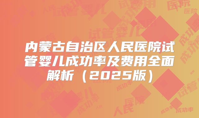 内蒙古自治区人民医院试管婴儿成功率及费用全面解析（2025版）