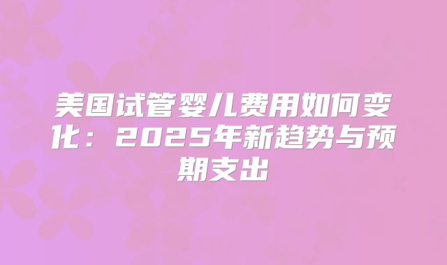 美国试管婴儿费用如何变化：2025年新趋势与预期支出