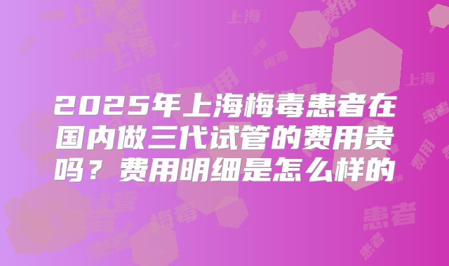 2025年上海梅毒患者在国内做三代试管的费用贵吗？费用明细是怎么样的