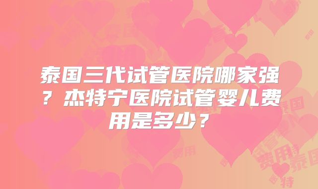 泰国三代试管医院哪家强？杰特宁医院试管婴儿费用是多少？