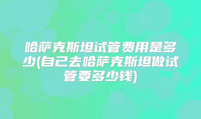 哈萨克斯坦试管费用是多少(自己去哈萨克斯坦做试管要多少钱)