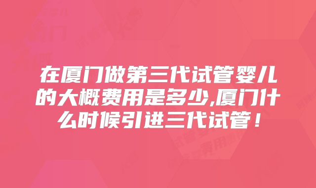 在厦门做第三代试管婴儿的大概费用是多少,厦门什么时候引进三代试管！