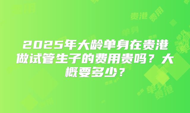 2025年大龄单身在贵港做试管生子的费用贵吗？大概要多少？