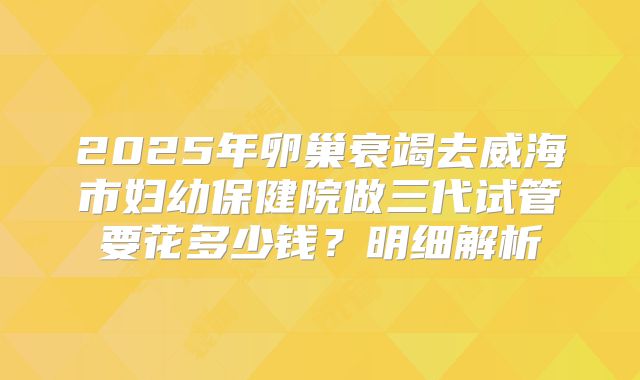 2025年卵巢衰竭去威海市妇幼保健院做三代试管要花多少钱？明细解析