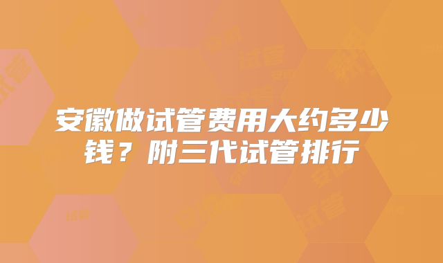 安徽做试管费用大约多少钱？附三代试管排行