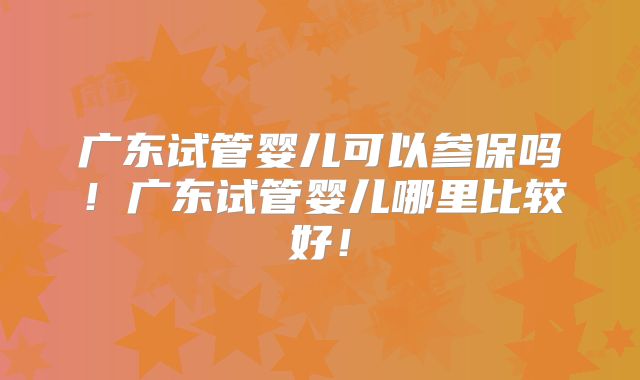 广东试管婴儿可以参保吗！广东试管婴儿哪里比较好！