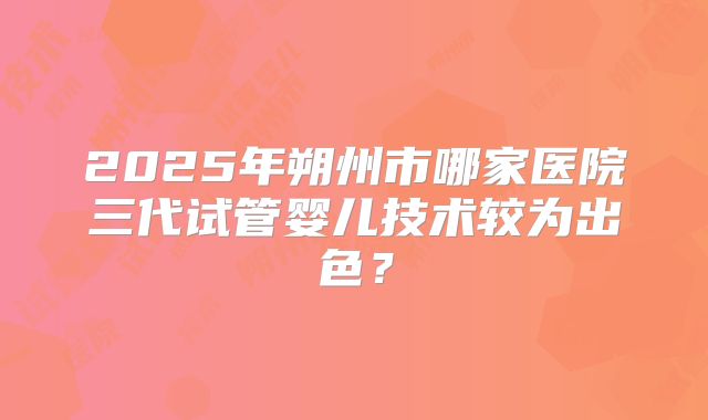 2025年朔州市哪家医院三代试管婴儿技术较为出色？
