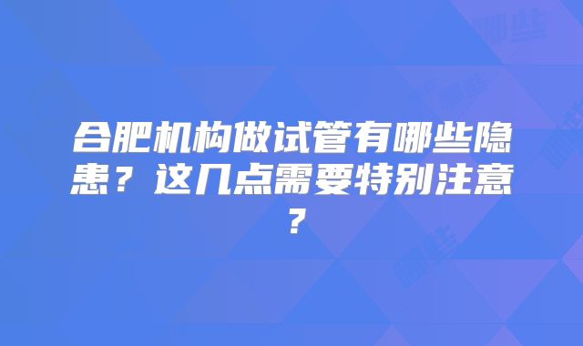 合肥机构做试管有哪些隐患?这几点需要特别注意?