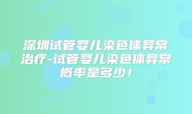 深圳试管婴儿染色体异常治疗-试管婴儿染色体异常概率是多少!