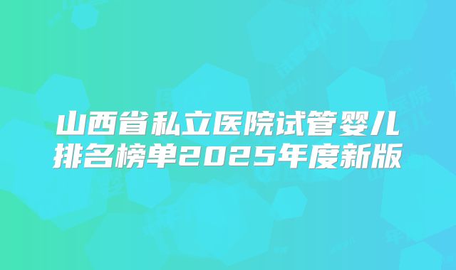 山西省私立医院试管婴儿排名榜单2025年度新版